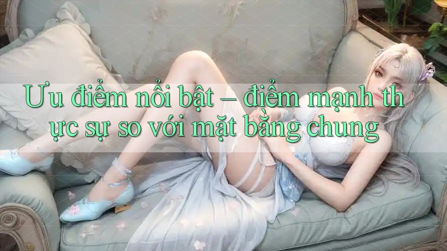 Ưu điểm nổi bật – điểm mạnh thực sự so với mặt bằng chung