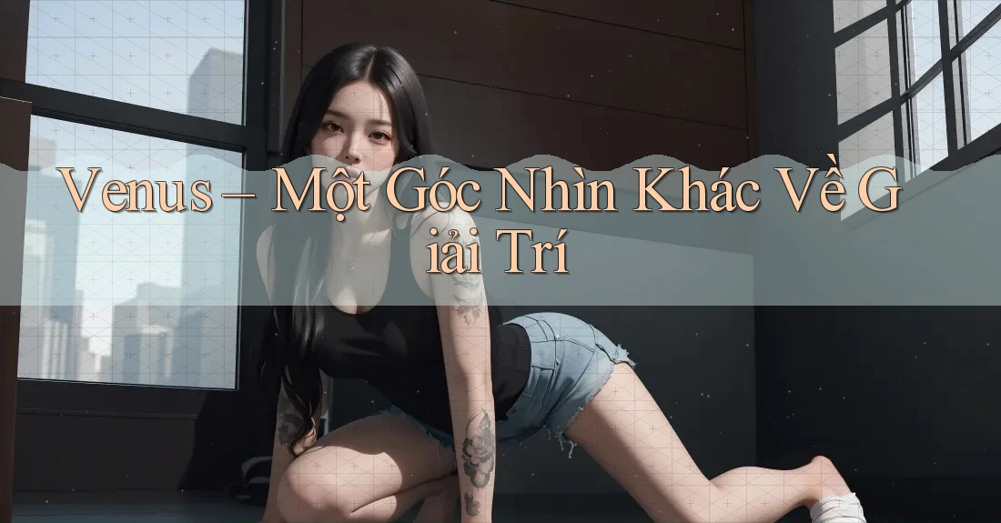Venus – Một Góc Nhìn Khác Về Giải Trí