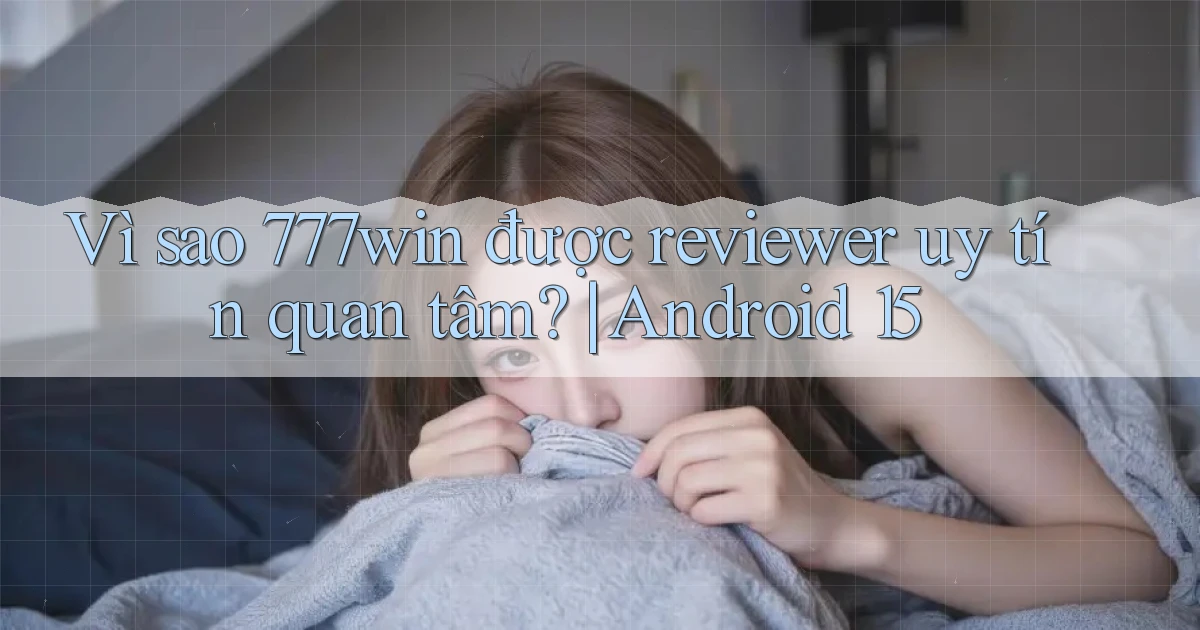 Vì sao 777win được reviewer uy tín quan tâm Android 15