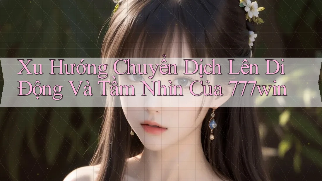 Xu Hướng Chuyển Dịch Lên Di Động Và Tầm Nhìn Của 777win