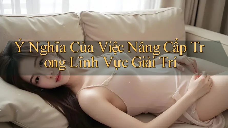 Ý Nghĩa Của Việc Nâng Cấp Trong Lĩnh Vực Giải Trí
